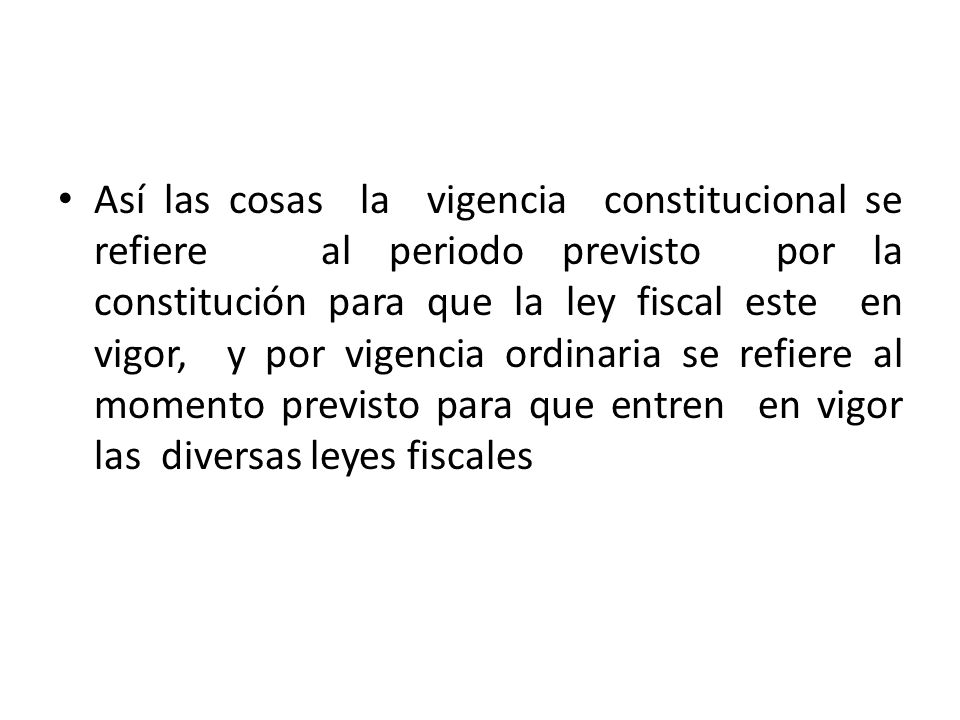 Así las cosas la vigencia constitucional se refiere al periodo previsto por la constitución para que la ley fiscal este en vigor, y por vigencia ordinaria se refiere al momento previsto para que entren en vigor las diversas leyes fiscales
