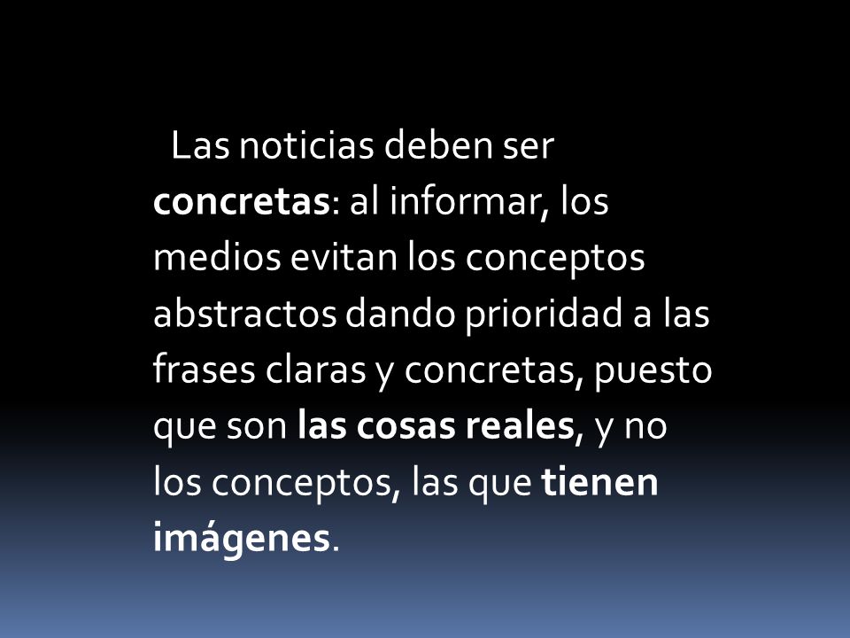 Las noticias deben ser concretas: al informar, los medios evitan los conceptos abstractos dando prioridad a las frases claras y concretas, puesto que son las cosas reales, y no los conceptos, las que tienen imágenes.