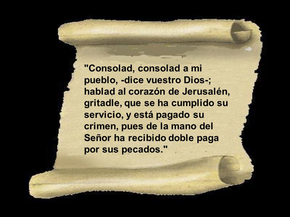 Consolad, consolad a mi pueblo, -dice vuestro Dios-; hablad al corazón de Jerusalén, gritadle, que se ha cumplido su servicio, y está pagado su crimen, pues de la mano del Señor ha recibido doble paga por sus pecados.