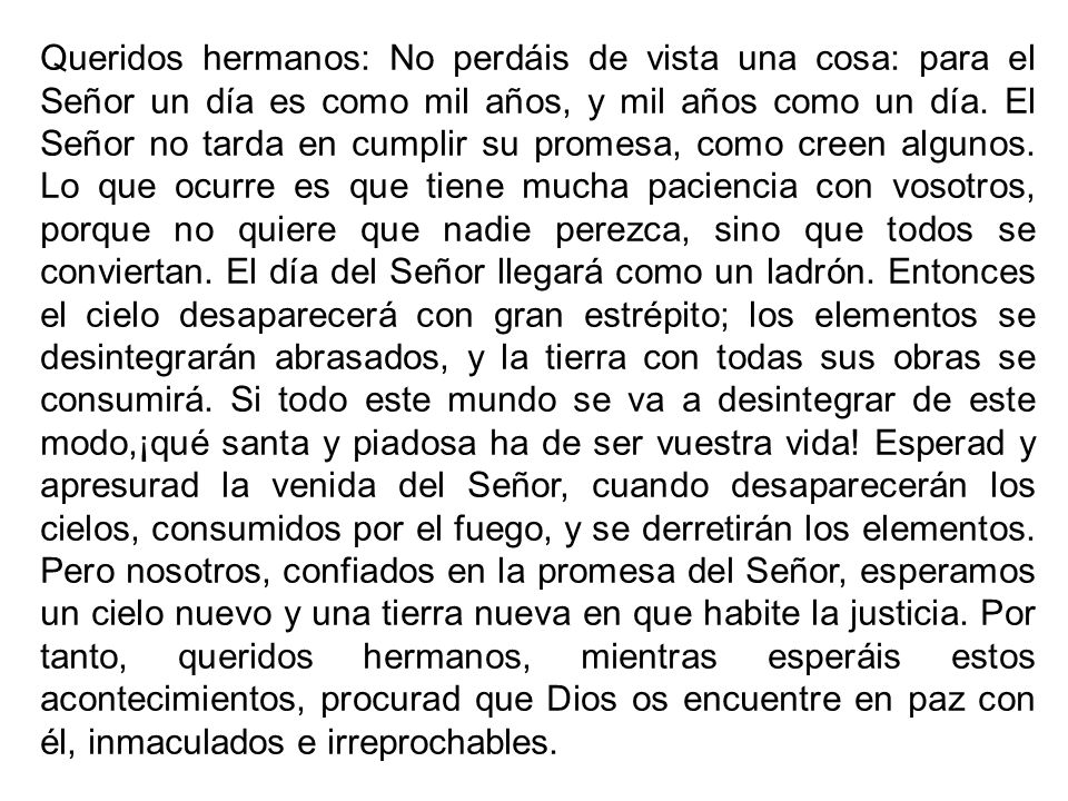 Queridos hermanos: No perdáis de vista una cosa: para el Señor un día es como mil años, y mil años como un día.