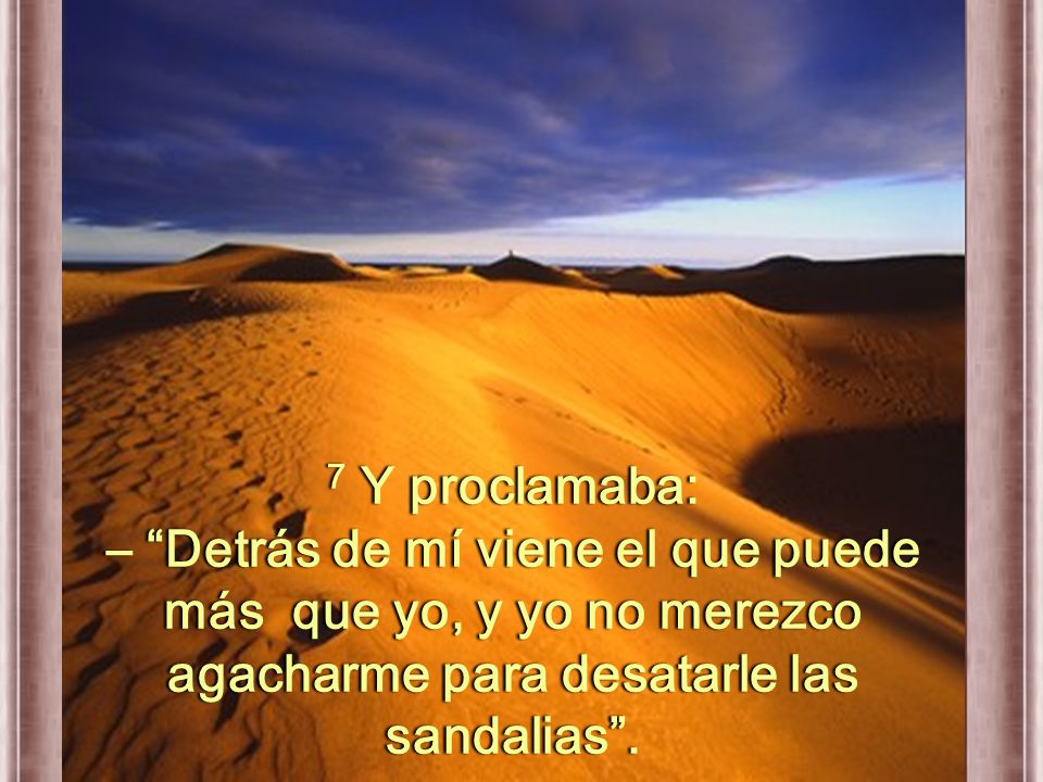 7 Y proclamaba: – Detrás de mí viene el que puede más que yo, y yo no merezco agacharme para desatarle las sandalias .