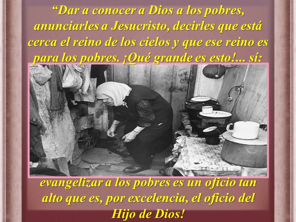 Dar a conocer a Dios a los pobres, anunciarles a Jesucristo, decirles que está cerca el reino de los cielos y que ese reino es para los pobres. ¡Qué grande es esto!... sí: