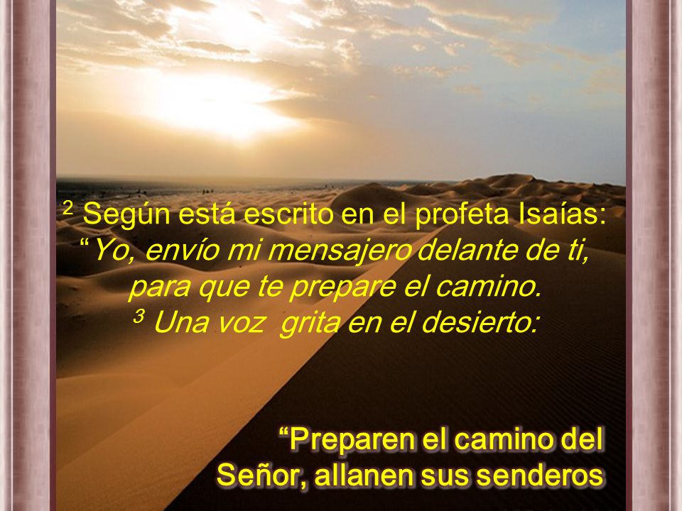 2 Según está escrito en el profeta Isaías: Yo, envío mi mensajero delante de ti, para que te prepare el camino. 3 Una voz grita en el desierto: