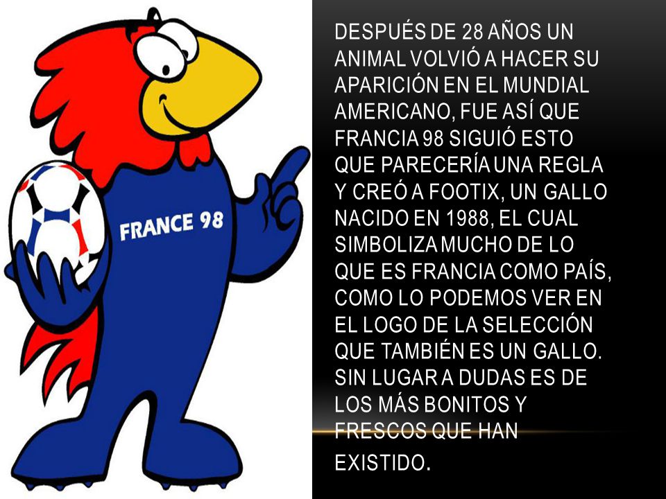 Después de 28 años un animal volvió a hacer su aparición en el mundial americano, fue así que Francia 98 siguió esto que parecería una regla y creó a Footix, un gallo nacido en 1988, el cual simboliza mucho de lo que es Francia como país, como lo podemos ver en el logo de la selección que también es un gallo.