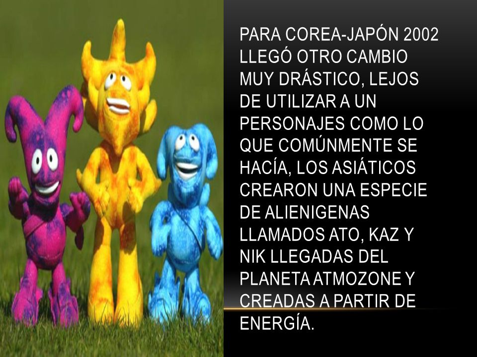 Para Corea-Japón 2002 llegó otro cambio muy drástico, lejos de utilizar a un personajes como lo que comúnmente se hacía, los asiáticos crearon una especie de alienigenas llamados Ato, Kaz y Nik llegadas del planeta Atmozone y creadas a partir de energía.