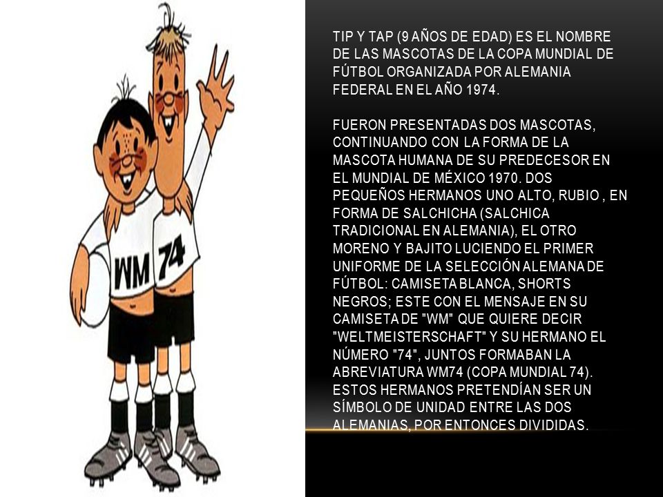 Tip y Tap (9 años de edad) es el nombre de las mascotas de la Copa Mundial de Fútbol organizada por Alemania Federal en el año 1974.