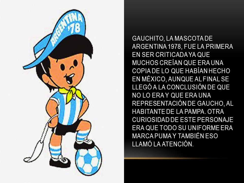Gauchito, la mascota de Argentina 1978, fue la primera en ser criticada ya que muchos creían que era una copia de lo que habían hecho en México, aunque al final se llegó a la conclusión de que no lo era y que era una representación de gaucho, al habitante de la Pampa.