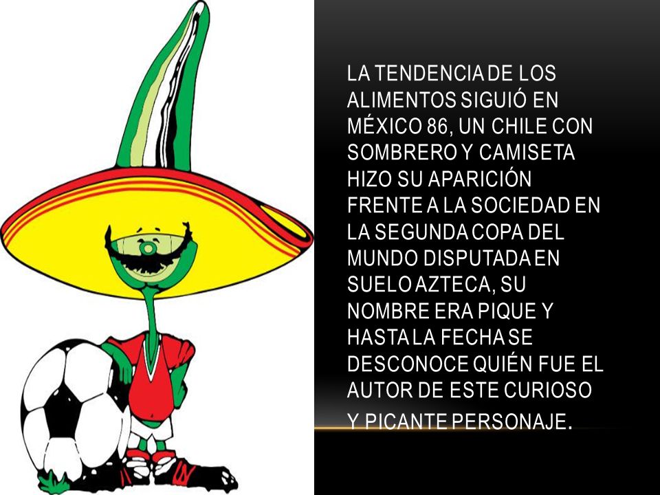 La tendencia de los alimentos siguió en México 86, un chile con sombrero y camiseta hizo su aparición frente a la sociedad en la segunda Copa del Mundo disputada en suelo azteca, su nombre era Pique y hasta la fecha se desconoce quién fue el autor de este curioso y picante personaje.