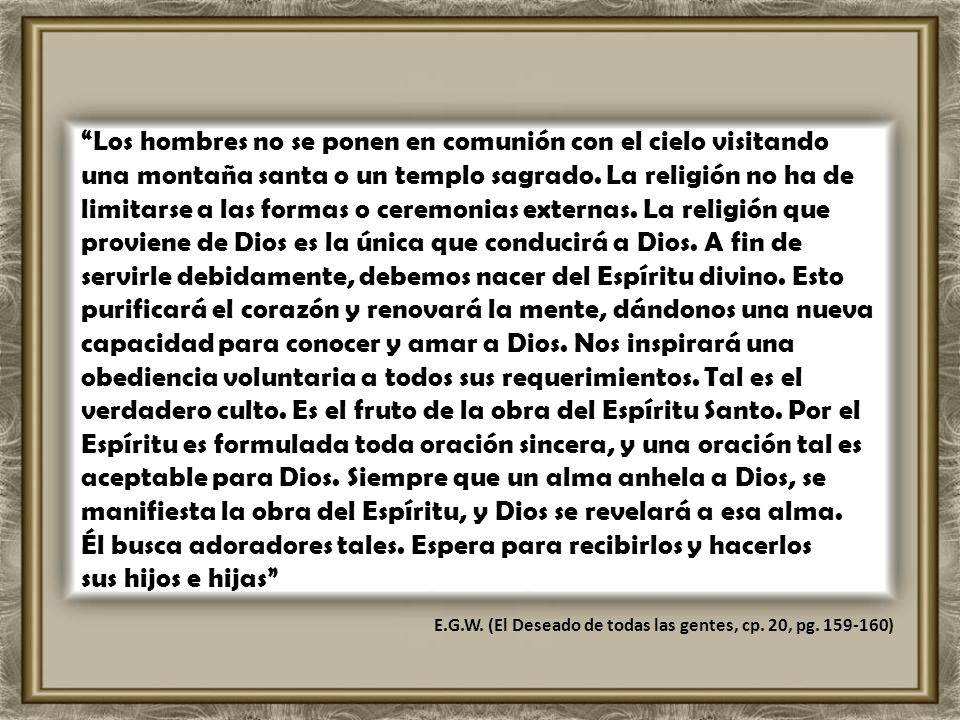 Los hombres no se ponen en comunión con el cielo visitando una montaña santa o un templo sagrado. La religión no ha de limitarse a las formas o ceremonias externas. La religión que proviene de Dios es la única que conducirá a Dios. A fin de servirle debidamente, debemos nacer del Espíritu divino. Esto purificará el corazón y renovará la mente, dándonos una nueva capacidad para conocer y amar a Dios. Nos inspirará una obediencia voluntaria a todos sus requerimientos. Tal es el verdadero culto. Es el fruto de la obra del Espíritu Santo. Por el Espíritu es formulada toda oración sincera, y una oración tal es aceptable para Dios. Siempre que un alma anhela a Dios, se manifiesta la obra del Espíritu, y Dios se revelará a esa alma. Él busca adoradores tales. Espera para recibirlos y hacerlos sus hijos e hijas