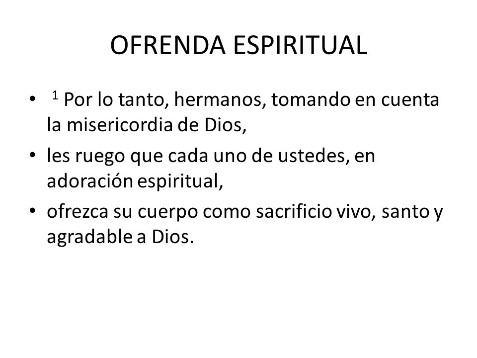 OFRENDA ESPIRITUAL 1 Por lo tanto, hermanos, tomando en cuenta la misericordia de Dios, les ruego que cada uno de ustedes, en adoración espiritual,