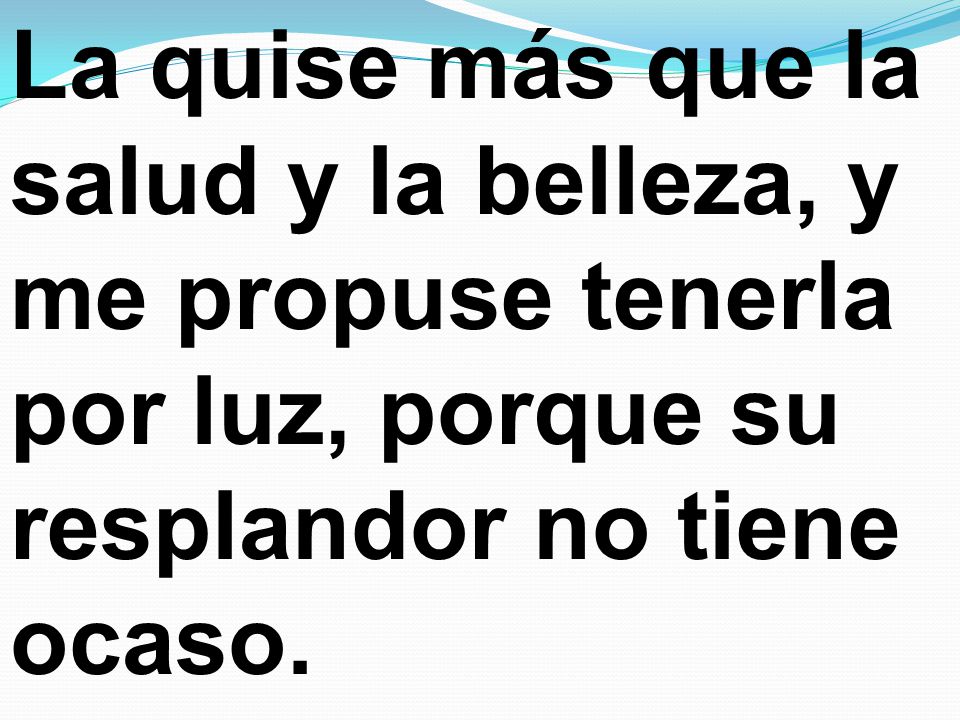 La quise más que la salud y la belleza, y me propuse tenerla por luz, porque su resplandor no tiene ocaso.