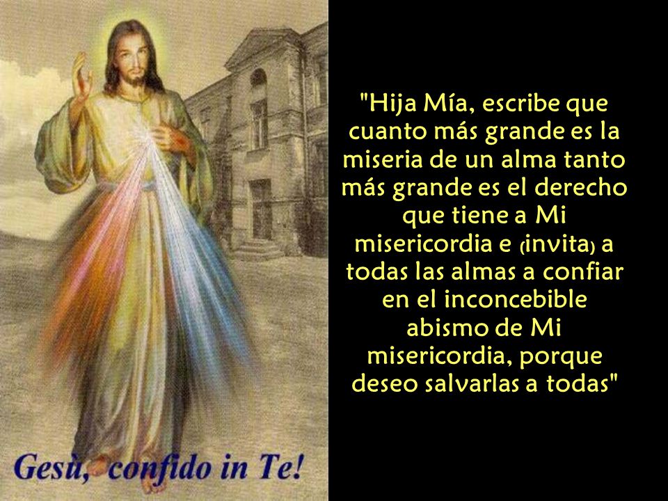 Hija Mía, escribe que cuanto más grande es la miseria de un alma tanto más grande es el derecho que tiene a Mi misericordia e (invita) a todas las almas a confiar en el inconcebible abismo de Mi misericordia, porque deseo salvarlas a todas