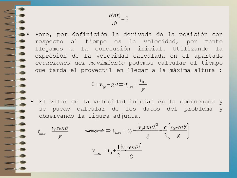 Pero, por definición la derivada de la posición con respecto al tiempo es la velocidad, por tanto llegamos a la conclusión inicial. Utilizando la expresión de la velocidad calculada en el apartado ecuaciones del movimiento podemos calcular el tiempo que tarda el proyectil en llegar a la máxima altura :