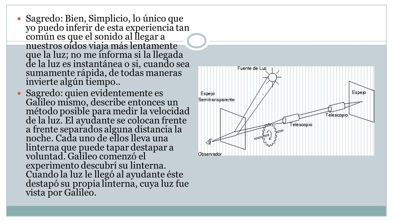 Sagredo: Bien, Simplicio, lo único que yo puedo inferir de esta experiencia tan común es que el sonido al llegar a nuestros oídos viaja más lentamente que la luz; no me informa si la llegada de la luz es instantánea o si, cuando sea sumamente rápida, de todas maneras invierte algún tiempo..