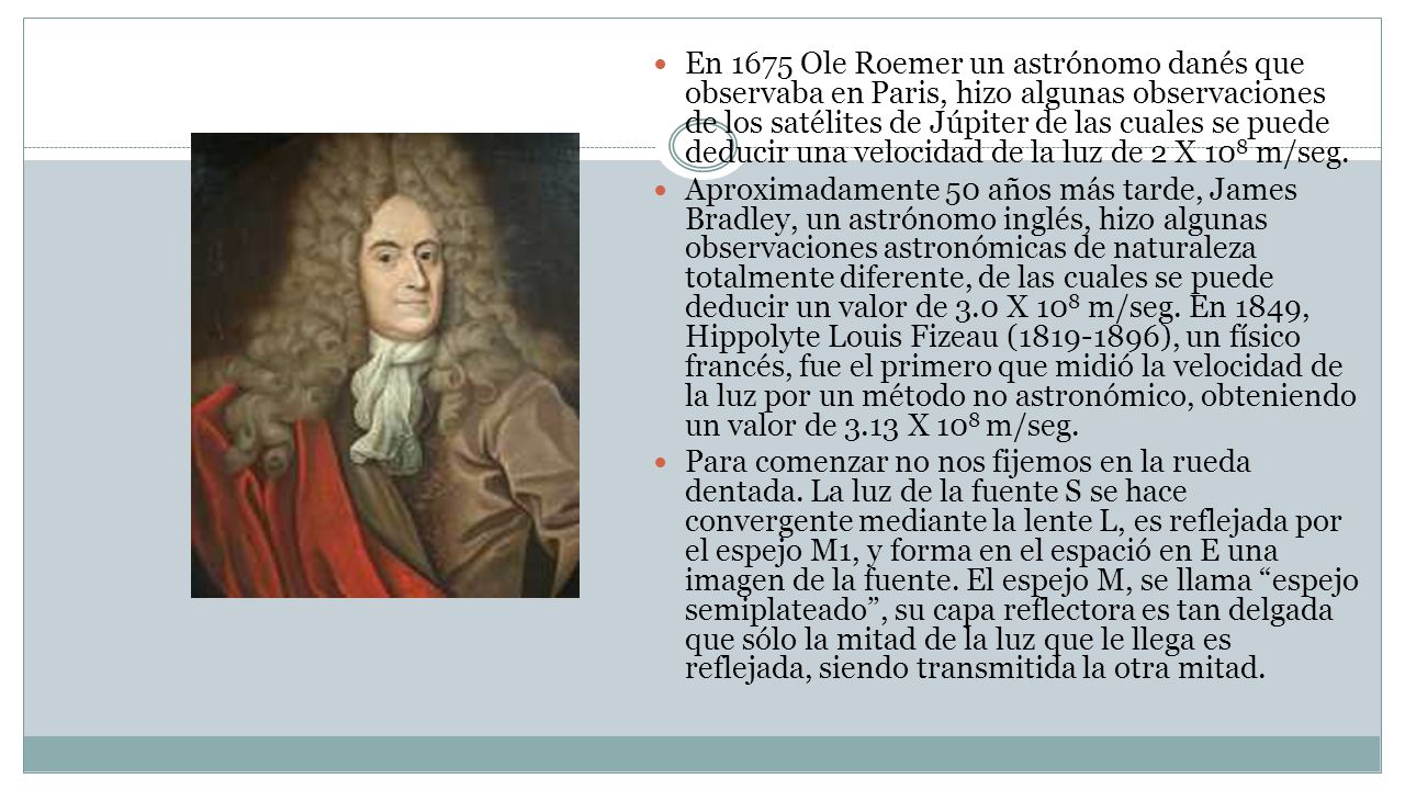 En 1675 Ole Roemer un astrónomo danés que observaba en Paris, hizo algunas observaciones de los satélites de Júpiter de las cuales se puede deducir una velocidad de la luz de 2 X 108 m/seg.