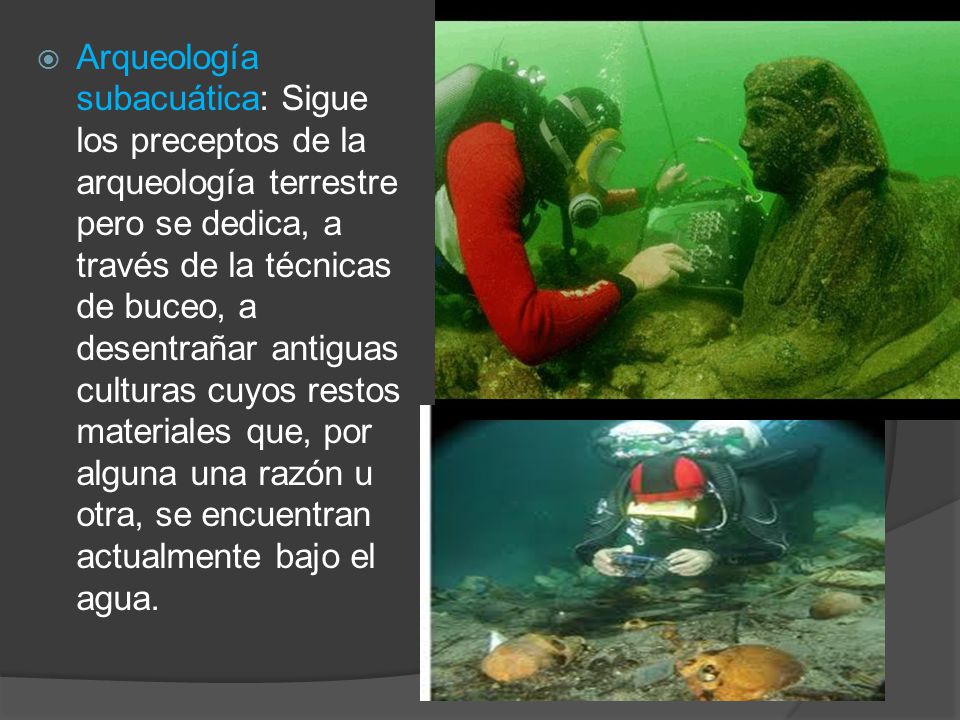 Arqueología subacuática: Sigue los preceptos de la arqueología terrestre pero se dedica, a través de la técnicas de buceo, a desentrañar antiguas culturas cuyos restos materiales que, por alguna una razón u otra, se encuentran actualmente bajo el agua.