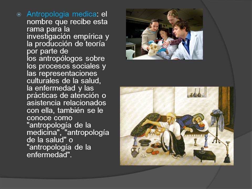 Antropologia medica: el nombre que recibe esta rama para la investigación empírica y la producción de teoría por parte de los antropólogos sobre los procesos sociales y las representaciones culturales de la salud, la enfermedad y las prácticas de atención o asistencia relacionados con ella, también se le conoce como antropología de la medicina , antropología de la salud o antropología de la enfermedad .