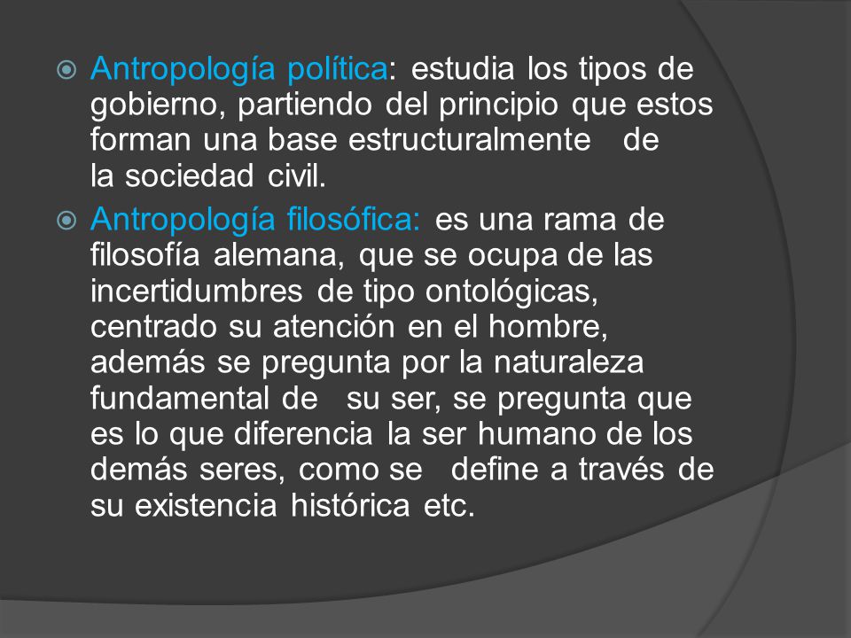 Antropología política: estudia los tipos de gobierno, partiendo del principio que estos forman una base estructuralmente de la sociedad civil.