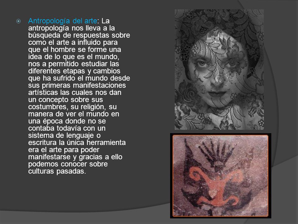 Antropología del arte: La antropología nos lleva a la búsqueda de respuestas sobre como el arte a influido para que el hombre se forme una idea de lo que es el mundo, nos a permitido estudiar las diferentes etapas y cambios que ha sufrido el mundo desde sus primeras manifestaciones artísticas las cuales nos dan un concepto sobre sus costumbres, su religión, su manera de ver el mundo en una época donde no se contaba todavía con un sistema de lenguaje o escritura la única herramienta era el arte para poder manifestarse y gracias a ello podemos conocer sobre culturas pasadas.