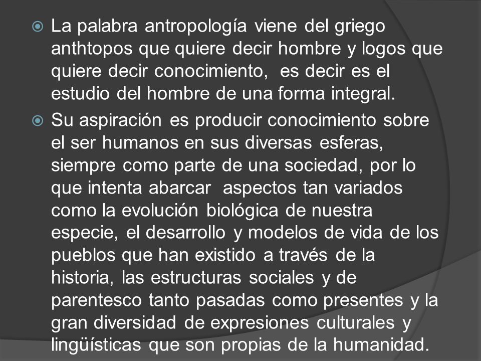 La palabra antropología viene del griego anthtopos que quiere decir hombre y logos que quiere decir conocimiento, es decir es el estudio del hombre de una forma integral.