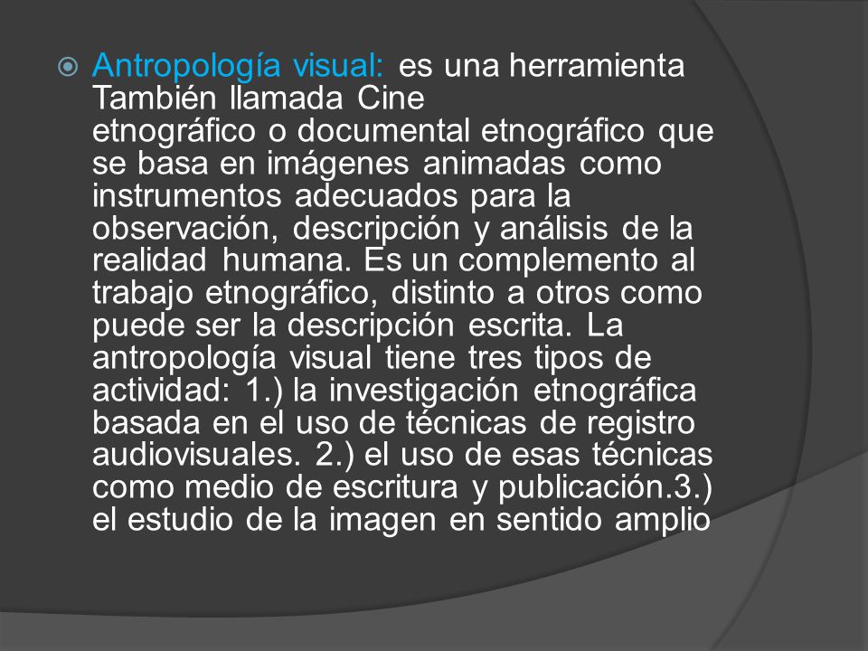 Antropología visual: es una herramienta También llamada Cine etnográfico o documental etnográfico que se basa en imágenes animadas como instrumentos adecuados para la observación, descripción y análisis de la realidad humana.