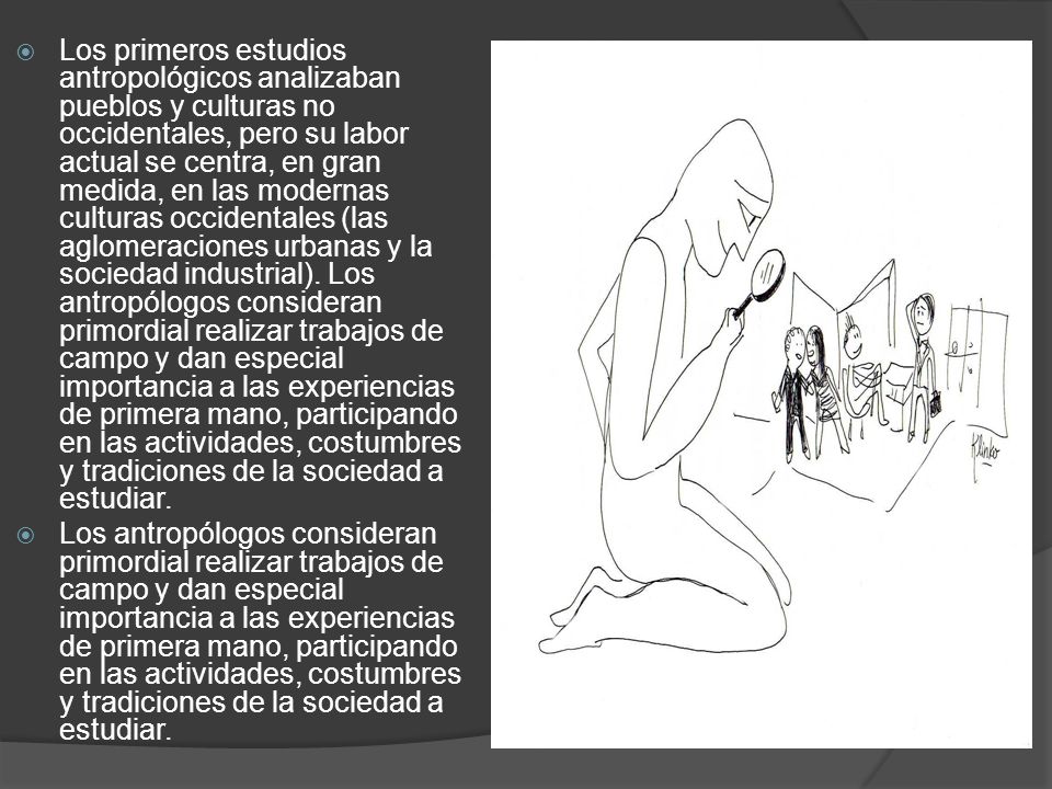 Los primeros estudios antropológicos analizaban pueblos y culturas no occidentales, pero su labor actual se centra, en gran medida, en las modernas culturas occidentales (las aglomeraciones urbanas y la sociedad industrial). Los antropólogos consideran primordial realizar trabajos de campo y dan especial importancia a las experiencias de primera mano, participando en las actividades, costumbres y tradiciones de la sociedad a estudiar.