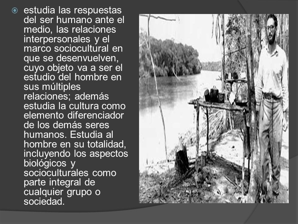 estudia las respuestas del ser humano ante el medio, las relaciones interpersonales y el marco sociocultural en que se desenvuelven, cuyo objeto va a ser el estudio del hombre en sus múltiples relaciones; además estudia la cultura como elemento diferenciador de los demás seres humanos.