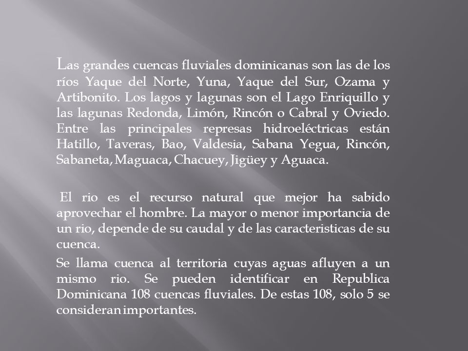 Las grandes cuencas fluviales dominicanas son las de los ríos Yaque del Norte, Yuna, Yaque del Sur, Ozama y Artibonito. Los lagos y lagunas son el Lago Enriquillo y las lagunas Redonda, Limón, Rincón o Cabral y Oviedo. Entre las principales represas hidroeléctricas están Hatillo, Taveras, Bao, Valdesia, Sabana Yegua, Rincón, Sabaneta, Maguaca, Chacuey, Jigüey y Aguaca.