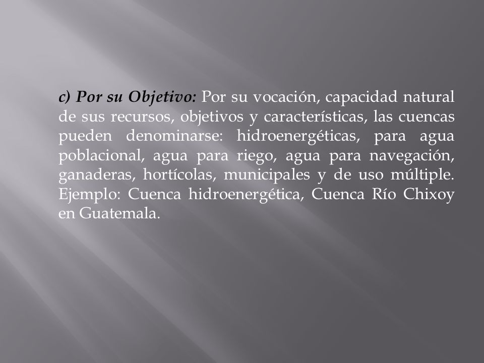 c) Por su Objetivo: Por su vocación, capacidad natural de sus recursos, objetivos y características, las cuencas pueden denominarse: hidroenergéticas, para agua poblacional, agua para riego, agua para navegación, ganaderas, hortícolas, municipales y de uso múltiple.