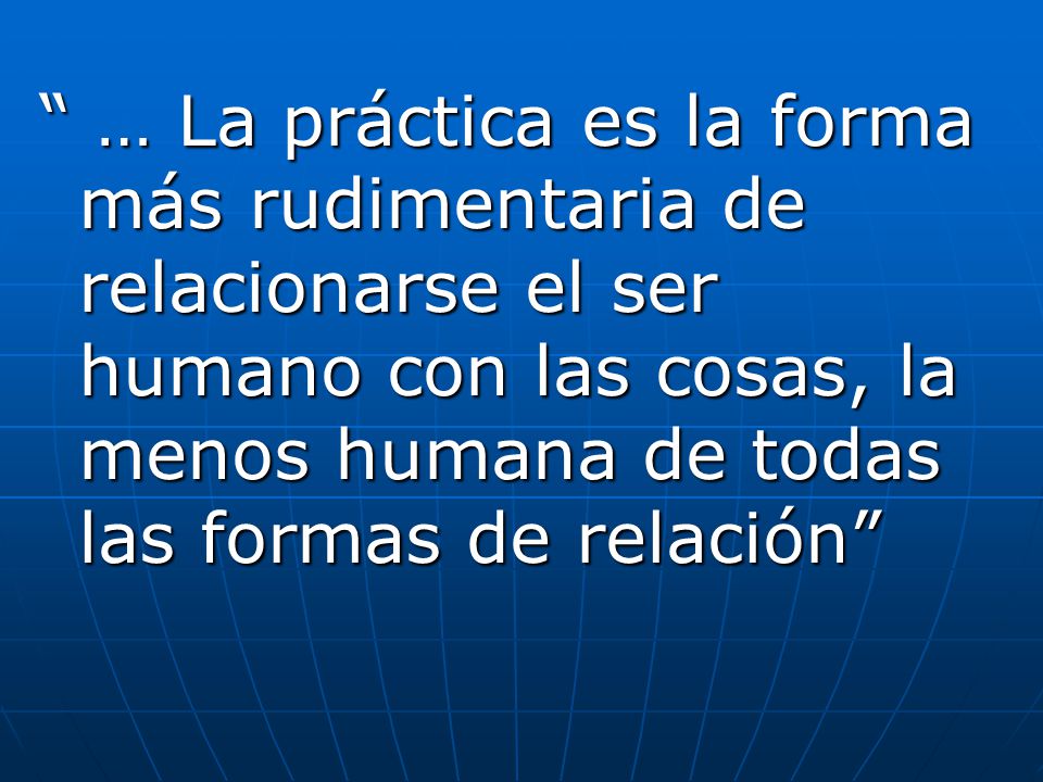 … La práctica es la forma más rudimentaria de relacionarse el ser humano con las cosas, la menos humana de todas las formas de relación