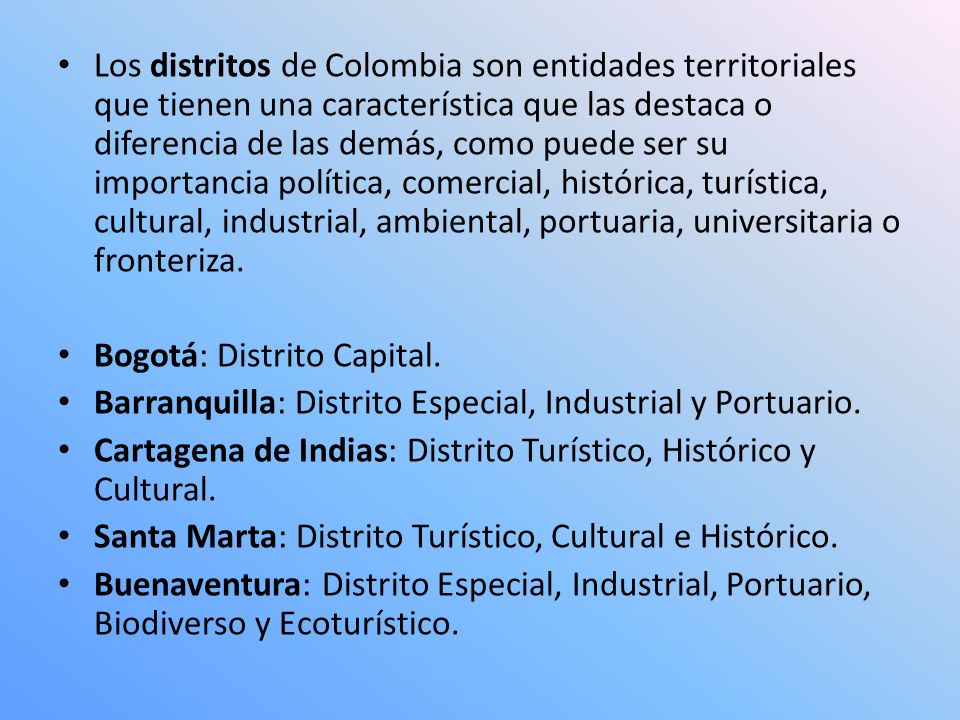 Los distritos de Colombia son entidades territoriales que tienen una característica que las destaca o diferencia de las demás, como puede ser su importancia política, comercial, histórica, turística, cultural, industrial, ambiental, portuaria, universitaria o fronteriza.
