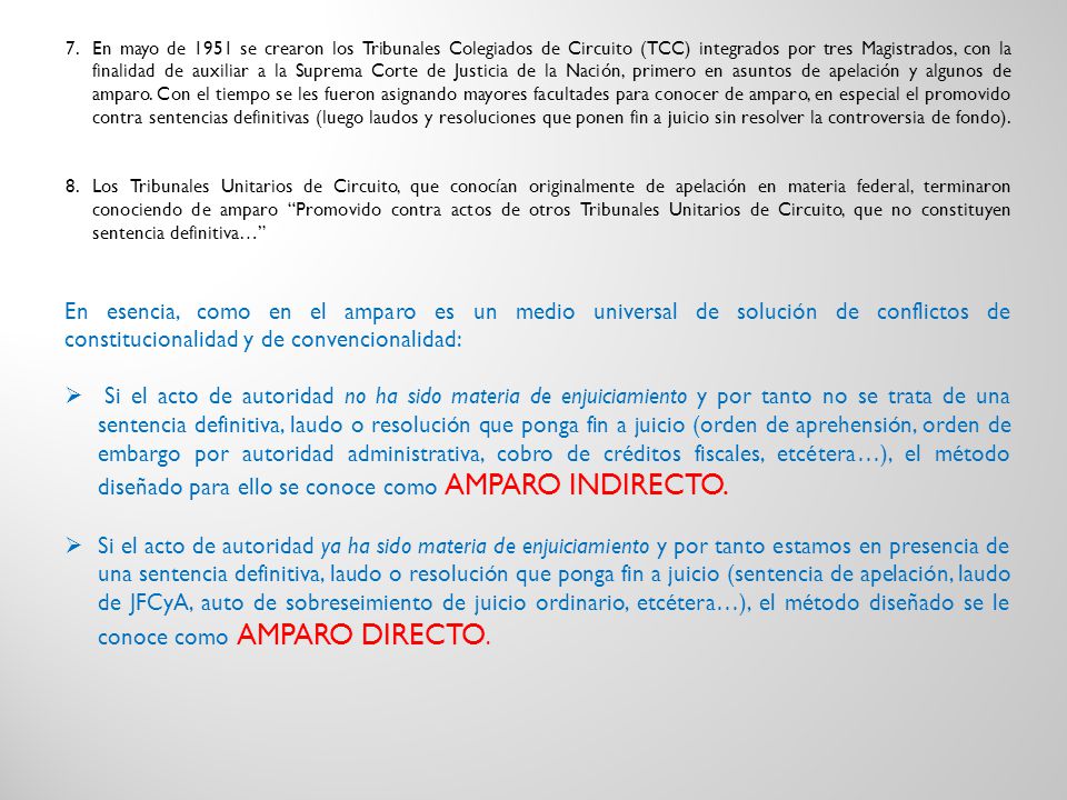 En mayo de 1951 se crearon los Tribunales Colegiados de Circuito (TCC) integrados por tres Magistrados, con la finalidad de auxiliar a la Suprema Corte de Justicia de la Nación, primero en asuntos de apelación y algunos de amparo. Con el tiempo se les fueron asignando mayores facultades para conocer de amparo, en especial el promovido contra sentencias definitivas (luego laudos y resoluciones que ponen fin a juicio sin resolver la controversia de fondo).