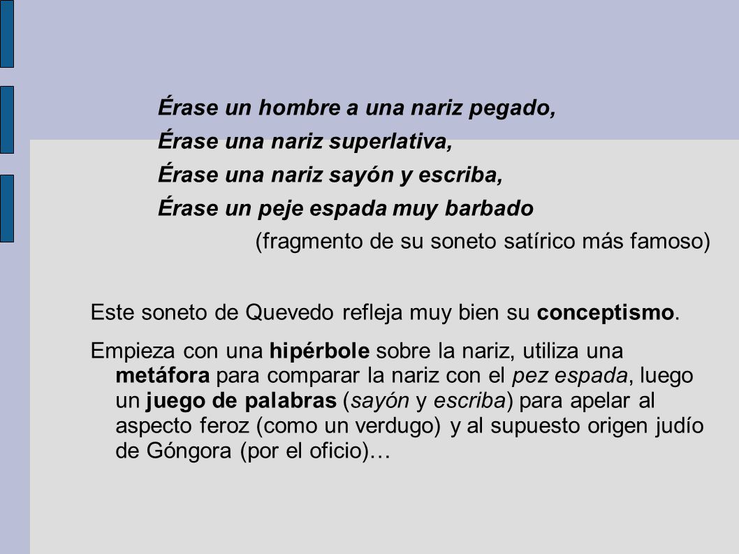 Érase un hombre a una nariz pegado, Érase una nariz superlativa, Érase una nariz sayón y escriba, Érase un peje espada muy barbado (fragmento de su soneto satírico más famoso) Este soneto de Quevedo refleja muy bien su conceptismo.