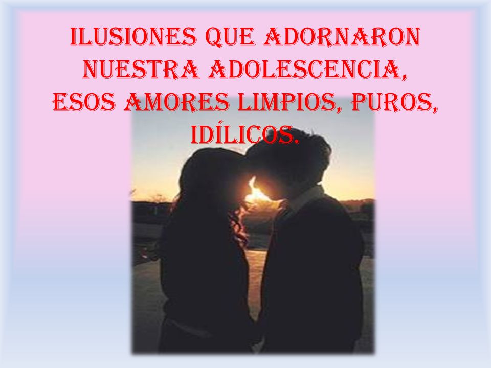 ilusiones que adornaron nuestra adolescencia, esos amores limpios, puros, idílicos.