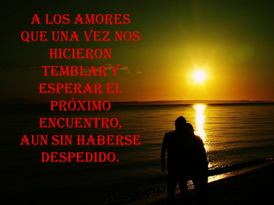 A los amores que una vez nos hicieron temblar y esperar el próximo encuentro, aun sin haberse despedido.