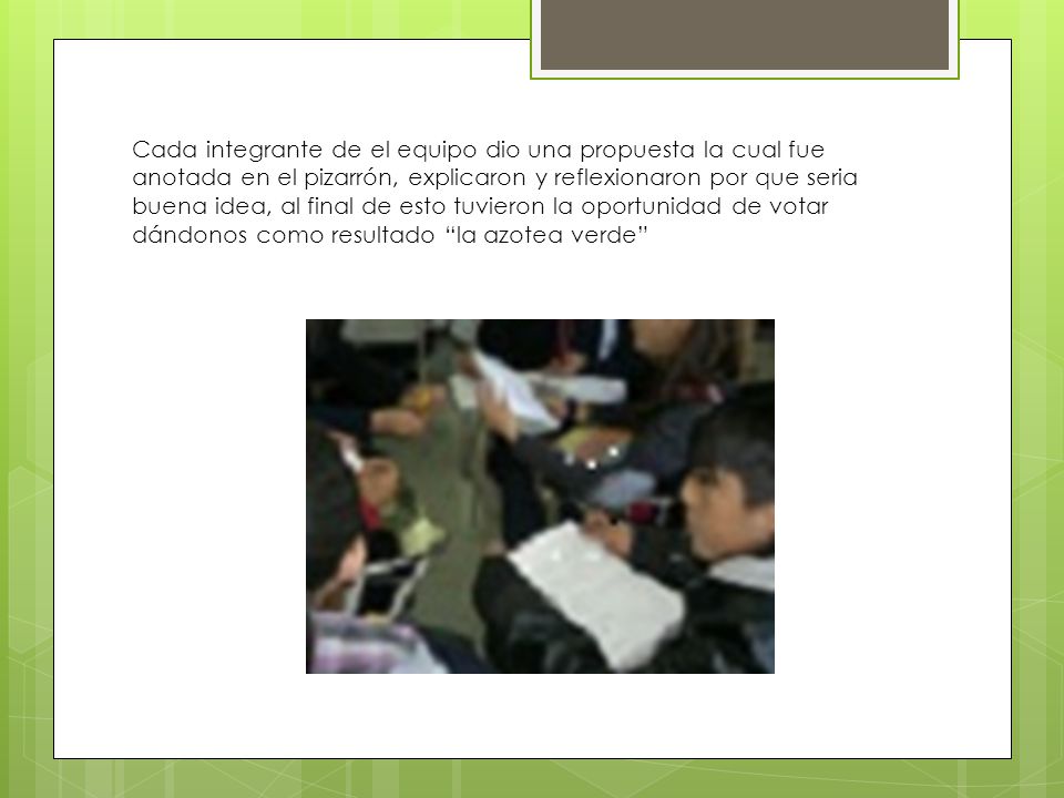 Cada integrante de el equipo dio una propuesta la cual fue anotada en el pizarrón, explicaron y reflexionaron por que seria buena idea, al final de esto tuvieron la oportunidad de votar dándonos como resultado la azotea verde