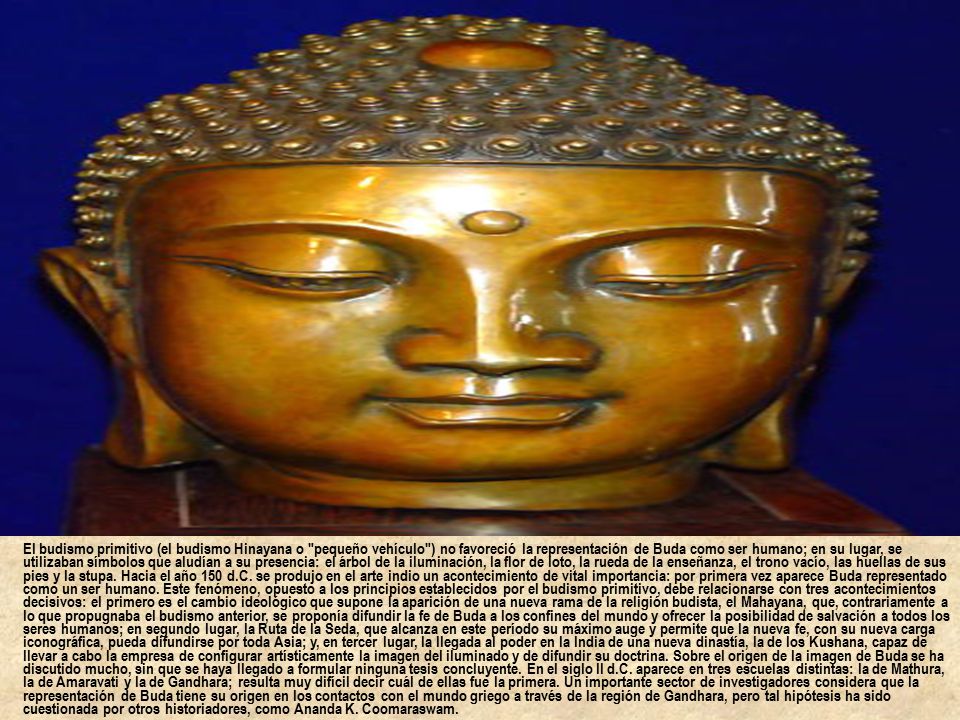 El budismo primitivo (el budismo Hinayana o pequeño vehículo ) no favoreció la representación de Buda como ser humano; en su lugar, se utilizaban símbolos que aludían a su presencia: el árbol de la iluminación, la flor de loto, la rueda de la enseñanza, el trono vacío, las huellas de sus pies y la stupa.