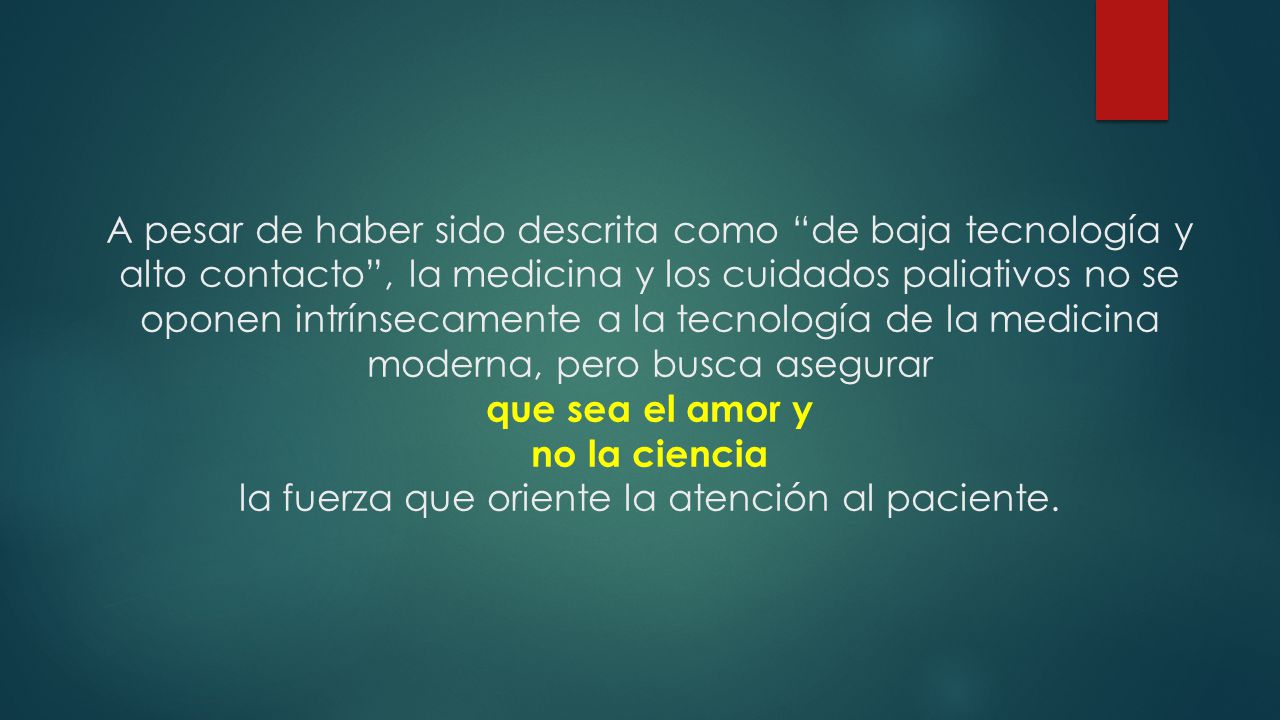 A pesar de haber sido descrita como de baja tecnología y alto contacto , la medicina y los cuidados paliativos no se oponen intrínsecamente a la tecnología de la medicina moderna, pero busca asegurar que sea el amor y no la ciencia la fuerza que oriente la atención al paciente.
