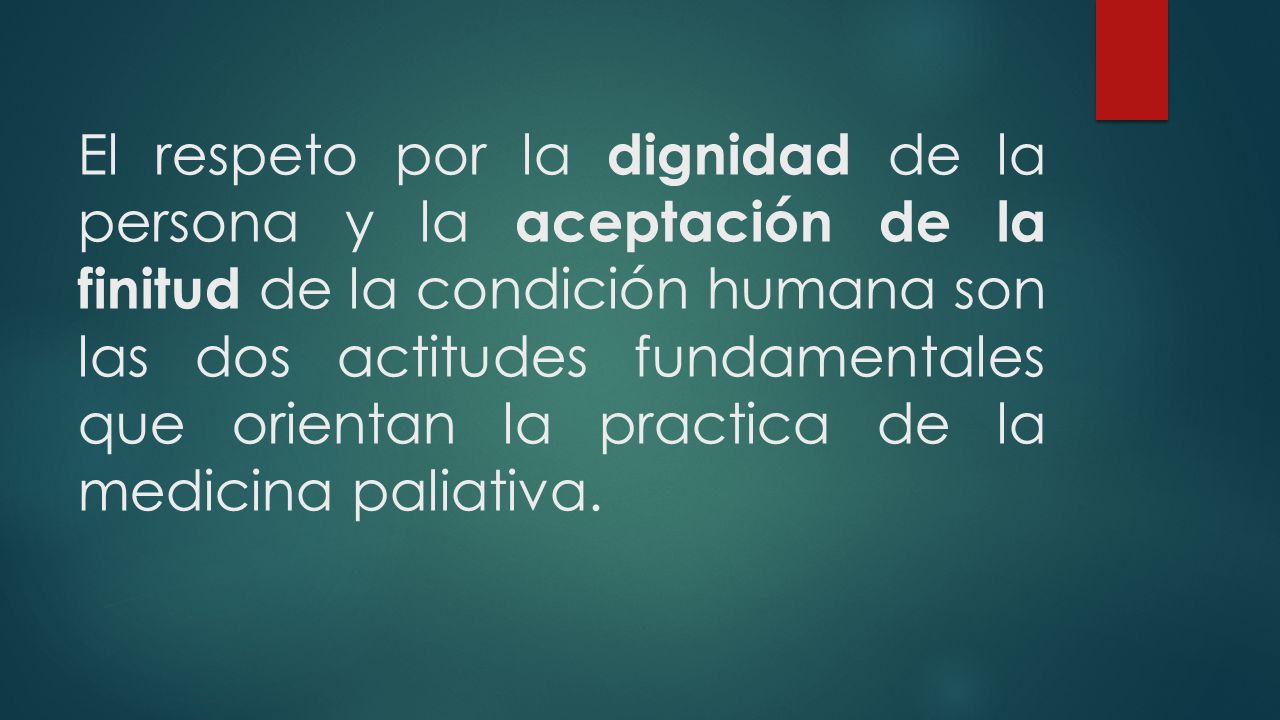 El respeto por la dignidad de la persona y la aceptación de la finitud de la condición humana son las dos actitudes fundamentales que orientan la practica de la medicina paliativa.