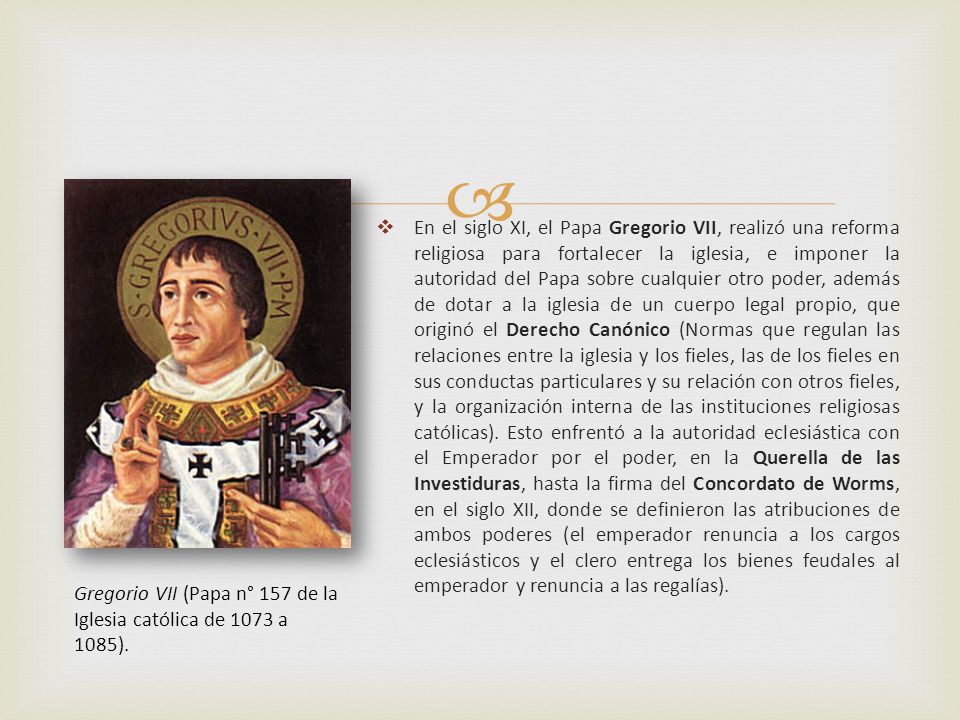 En el siglo XI, el Papa Gregorio VII, realizó una reforma religiosa para fortalecer la iglesia, e imponer la autoridad del Papa sobre cualquier otro poder, además de dotar a la iglesia de un cuerpo legal propio, que originó el Derecho Canónico (Normas que regulan las relaciones entre la iglesia y los fieles, las de los fieles en sus conductas particulares y su relación con otros fieles, y la organización interna de las instituciones religiosas católicas). Esto enfrentó a la autoridad eclesiástica con el Emperador por el poder, en la Querella de las Investiduras, hasta la firma del Concordato de Worms, en el siglo XII, donde se definieron las atribuciones de ambos poderes (el emperador renuncia a los cargos eclesiásticos y el clero entrega los bienes feudales al emperador y renuncia a las regalías).