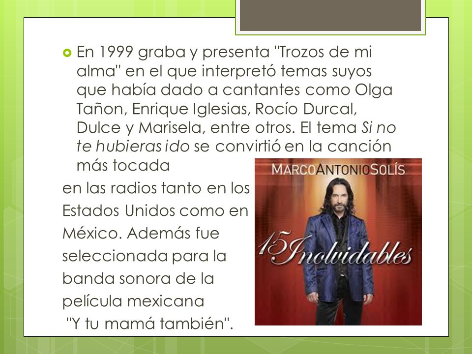 En 1999 graba y presenta Trozos de mi alma en el que interpretó temas suyos que había dado a cantantes como Olga Tañon, Enrique Iglesias, Rocío Durcal, Dulce y Marisela, entre otros. El tema Si no te hubieras ido se convirtió en la canción más tocada