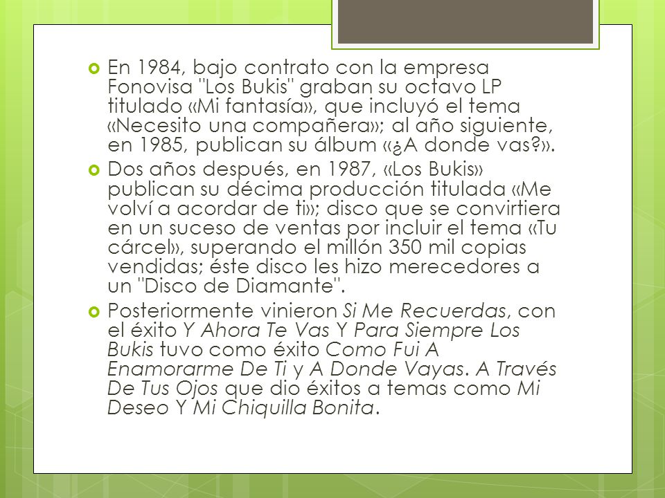 En 1984, bajo contrato con la empresa Fonovisa Los Bukis graban su octavo LP titulado «Mi fantasía», que incluyó el tema «Necesito una compañera»; al año siguiente, en 1985, publican su álbum «¿A donde vas ».