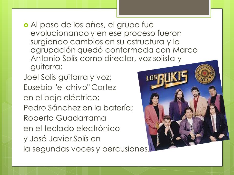 Al paso de los años, el grupo fue evolucionando y en ese proceso fueron surgiendo cambios en su estructura y la agrupación quedó conformada con Marco Antonio Solís como director, voz solista y guitarra;