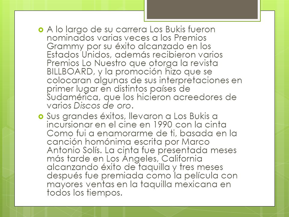 A lo largo de su carrera Los Bukis fueron nominados varias veces a los Premios Grammy por su éxito alcanzado en los Estados Unidos, además recibieron varios Premios Lo Nuestro que otorga la revista BILLBOARD, y la promoción hizo que se colocaran algunas de sus interpretaciones en primer lugar en distintos países de Sudamérica, que los hicieron acreedores de varios Discos de oro.