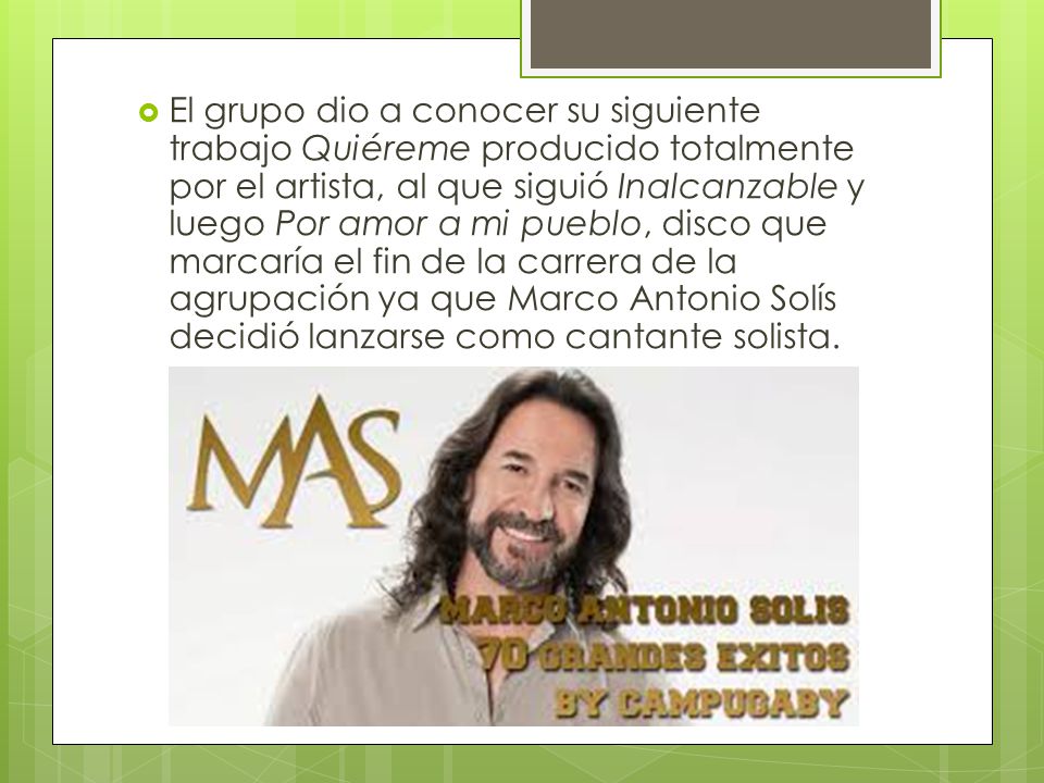 El grupo dio a conocer su siguiente trabajo Quiéreme producido totalmente por el artista, al que siguió Inalcanzable y luego Por amor a mi pueblo, disco que marcaría el fin de la carrera de la agrupación ya que Marco Antonio Solís decidió lanzarse como cantante solista.