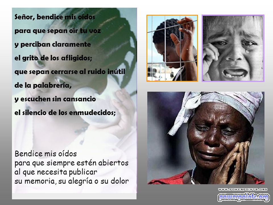 Señor, bendice mis oídos para que sepan oír tu voz y perciban claramente el grito de los afligidos; que sepan cerrarse al ruido inútil