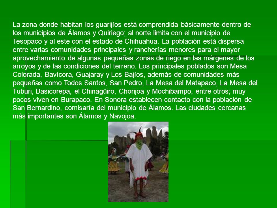 La zona donde habitan los guarijíos está comprendida básicamente dentro de los municipios de Álamos y Quiriego; al norte limita con el municipio de Tesopaco y al este con el estado de Chihuahua.