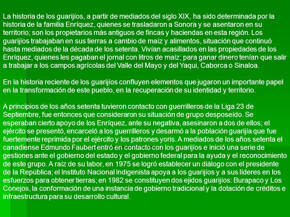 La historia de los guarijíos, a partir de mediados del siglo XIX, ha sido determinada por la historia de la familia Enríquez, quienes se trasladaron a Sonora y se asentaron en su territorio; son los propietarios más antiguos de fincas y haciendas en esta región.
