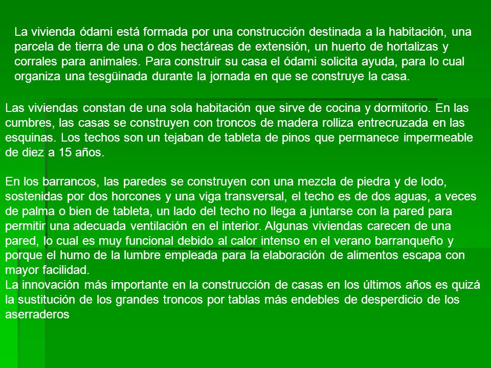 La vivienda ódami está formada por una construcción destinada a la habitación, una parcela de tierra de una o dos hectáreas de extensión, un huerto de hortalizas y corrales para animales. Para construir su casa el ódami solicita ayuda, para lo cual organiza una tesgüinada durante la jornada en que se construye la casa.