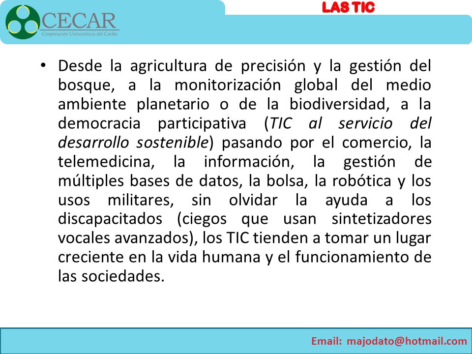 Desde la agricultura de precisión y la gestión del bosque, a la monitorización global del medio ambiente planetario o de la biodiversidad, a la democracia participativa (TIC al servicio del desarrollo sostenible) pasando por el comercio, la telemedicina, la información, la gestión de múltiples bases de datos, la bolsa, la robótica y los usos militares, sin olvidar la ayuda a los discapacitados (ciegos que usan sintetizadores vocales avanzados), los TIC tienden a tomar un lugar creciente en la vida humana y el funcionamiento de las sociedades.